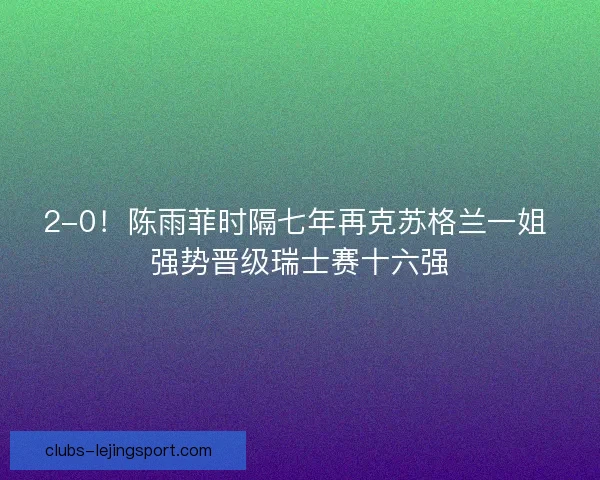 2-0！陈雨菲时隔七年再克苏格兰一姐 强势晋级瑞士赛十六强