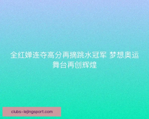 全红婵连夺高分再摘跳水冠军 梦想奥运舞台再创辉煌