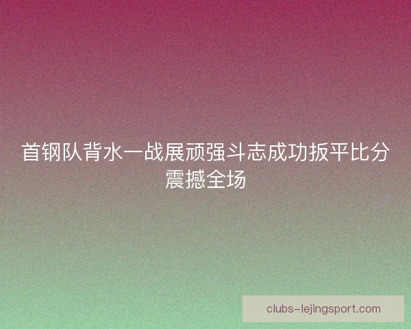 首钢队背水一战展顽强斗志成功扳平比分震撼全场