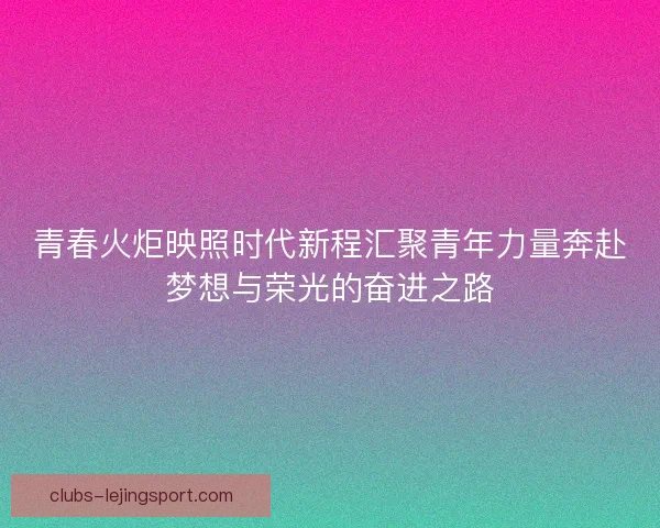 青春火炬映照时代新程汇聚青年力量奔赴梦想与荣光的奋进之路