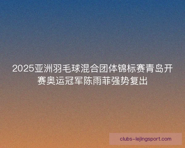 2025亚洲羽毛球混合团体锦标赛青岛开赛奥运冠军陈雨菲强势复出